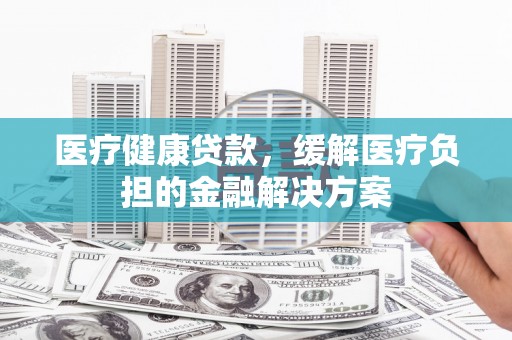 西陵医疗健康贷款，缓解医疗负担的金融解决方案